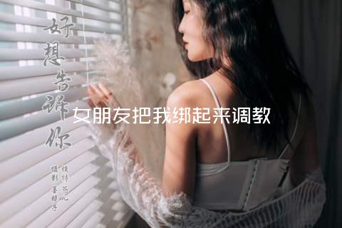 女朋友把我绑起来调教